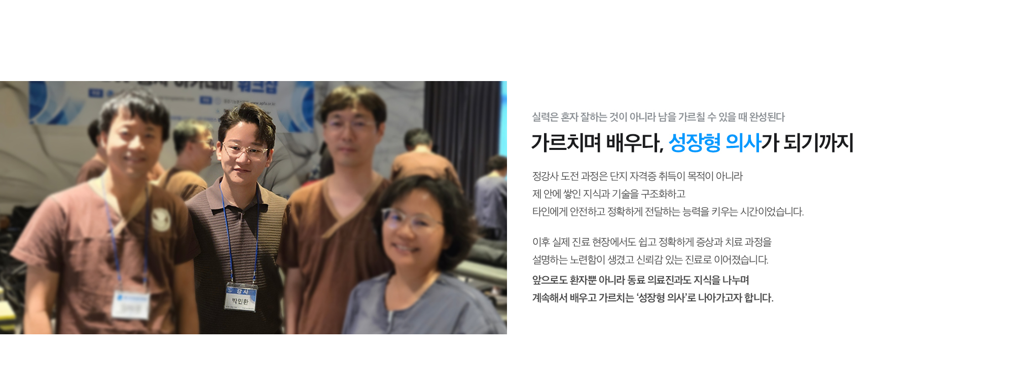 [가르치며 배우다, 성장형 의사가 되기까지] 정강사 도전 과정은 단지 자격증 취득이 목적이 아니라 제 안에 쌓인 지식과 기술을 구조화하고 타인에게 안전하고 정확하게 전달하는 능력을 키우는 시간이었습니다. 이후 실제 진료 현장에서도 쉽고 정확하게 증상과 치료 과정을 설명하는 노련함으로 신뢰감 있는 진료를 행하고 있으며, 앞으로도 환자뿐 아니라 동료 의료진과도 지식을 나누며 계속해서 배우고 가르치는 ‘성장형 의사’로 나아가고자 합니다.