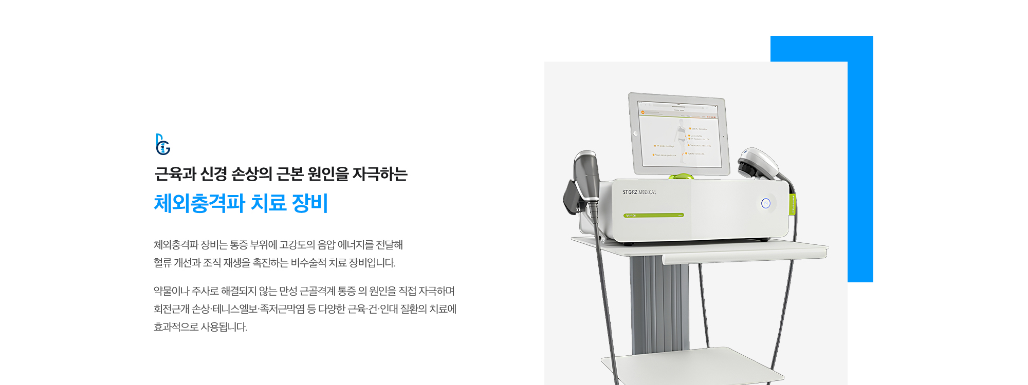 [근육과 신경 손상의 근본 원인을 자극하는 체외충격파 치료 장비] 체외충격파 장비는 통증 부위에 고강도의 음압 에너지를 전달해 혈류 개선과 조직 재생을 촉진하는 비수술적 치료 장비입니다. 약물이나 주사로 해결되지 않는 만성 근골격계 통증 의 원인을 직접 자극하며 회전근개 손상·테니스엘보·족저근막염 등 다양한 근육·건·인대 질환의 치료에 효과적으로 사용됩니다.